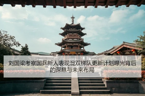 刘国梁考察国乒新人表现混双梯队更新计划曝光背后的深意与未来布局